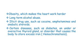 Obesity, which makes the heart work harder
 Long term alcohol abuse.
 Illicit drug use, such as cocaine, amphetamines and
anabolic steroids.
 Certain diseases, such as diabetes, an under or
overactive thyroid gland, or disorder that causes the
body to store excess iron ( Hemochromatosis).
 
