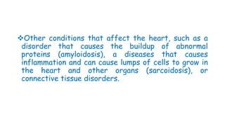 Other conditions that affect the heart, such as a
disorder that causes the buildup of abnormal
proteins (amyloidosis), a diseases that causes
inflammation and can cause lumps of cells to grow in
the heart and other organs (sarcoidosis), or
connective tissue disorders.
 