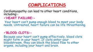 COMPLICATIONS
Cardiomyopathy can lead to other heart conditions,
including:-
HEART FAILURE:-
Your heart can’t pump enough blood to meet your body
needs. Untreated, heart failure can be life threathening.
BLOOD CLOTS:-
Because your heart can’t pump effectively, blood clots
might form in your heart. If clots enter your
bloodstream, they can block the blood flow to other
organs, including your heart and brain.
 