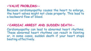 VALVE PROBLEMS:-
Because cardiomyopathy causes the heart to enlarge,
the heart valves might not close properly. This lead to
a backward flow of blood.
CARDIAC ARREST AND SUDDEN DEATH:-
Cardiomyopathy can lead to abnormal heart rhythms.
These abnormal heart rhythms can result in fainting
or, in some cases, sudden death if your heart stops
beating effectively.
 