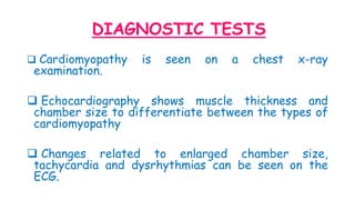 DIAGNOSTIC TESTS
 Cardiomyopathy is seen on a chest x-ray
examination.
 Echocardiography shows muscle thickness and
chamber size to differentiate between the types of
cardiomyopathy
 Changes related to enlarged chamber size,
tachycardia and dysrhythmias can be seen on the
ECG.
 