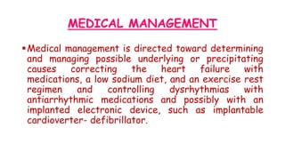 MEDICAL MANAGEMENT
Medical management is directed toward determining
and managing possible underlying or precipitating
causes correcting the heart failure with
medications, a low sodium diet, and an exercise rest
regimen and controlling dysrhythmias with
antiarrhythmic medications and possibly with an
implanted electronic device, such as implantable
cardioverter- defibrillator.
 