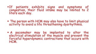 If patients exhibits signs and symptoms of
congestion, their fluid intake may be limited to 2
liters each day.
 The person with HCM may also have to limit physical
activity to avoid a life threathening dysrhythmia.
 A pacemaker may be implanted to alter the
electrical stimulation of the muscle and prevent the
forceful hyperdynamic contractions that occurs with
HCM.
 
