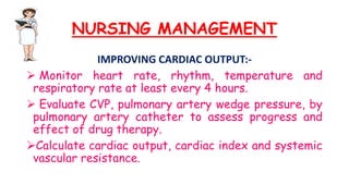 NURSING MANAGEMENT
IMPROVING CARDIAC OUTPUT:-
 Monitor heart rate, rhythm, temperature and
respiratory rate at least every 4 hours.
 Evaluate CVP, pulmonary artery wedge pressure, by
pulmonary artery catheter to assess progress and
effect of drug therapy.
Calculate cardiac output, cardiac index and systemic
vascular resistance.
 