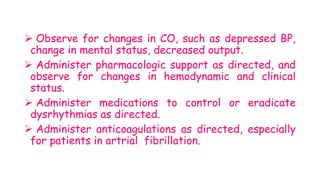  Observe for changes in CO, such as depressed BP,
change in mental status, decreased output.
 Administer pharmacologic support as directed, and
observe for changes in hemodynamic and clinical
status.
 Administer medications to control or eradicate
dysrhythmias as directed.
 Administer anticoagulations as directed, especially
for patients in artrial fibrillation.
 