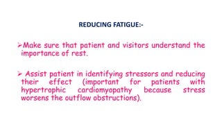 REDUCING FATIGUE:-
Make sure that patient and visitors understand the
importance of rest.
 Assist patient in identifying stressors and reducing
their effect (important for patients with
hypertrophic cardiomyopathy because stress
worsens the outflow obstructions).
 