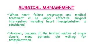 SURGICAL MANAGEMENT
When heart failure progresses and medical
treatment is no longer effective, surgical
intervention, including heart transplantation, is
considered.
However, because of the limited number of organ
donors, many patients die waiting for
transplantation.
 