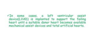 In some cases, a left ventricular assist
device(LVAD) is implanted to support the failing
heart until a suitable donor heart becomes available
mechanical assist devices and total artificial hearts.
 
