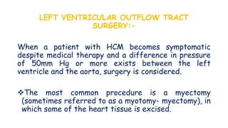LEFT VENTRICULAR OUTFLOW TRACT
SURGERY:-
When a patient with HCM becomes symptomatic
despite medical therapy and a difference in pressure
of 50mm Hg or more exists between the left
ventricle and the aorta, surgery is considered.
The most common procedure is a myectomy
(sometimes referred to as a myotomy- myectomy), in
which some of the heart tissue is excised.
 