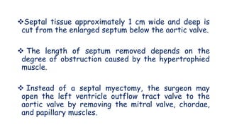 Septal tissue approximately 1 cm wide and deep is
cut from the enlarged septum below the aortic valve.
 The length of septum removed depends on the
degree of obstruction caused by the hypertrophied
muscle.
 Instead of a septal myectomy, the surgeon may
open the left ventricle outflow tract valve to the
aortic valve by removing the mitral valve, chordae,
and papillary muscles.
 
