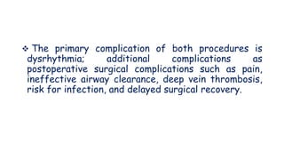  The primary complication of both procedures is
dysrhythmia; additional complications as
postoperative surgical complications such as pain,
ineffective airway clearance, deep vein thrombosis,
risk for infection, and delayed surgical recovery.
 