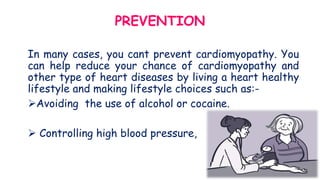 PREVENTION
In many cases, you cant prevent cardiomyopathy. You
can help reduce your chance of cardiomyopathy and
other type of heart diseases by living a heart healthy
lifestyle and making lifestyle choices such as:-
Avoiding the use of alcohol or cocaine.
 Controlling high blood pressure,
 