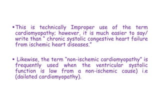This is technically Improper use of the term
cardiomyopathy; however, it is much easier to say/
write than “ chronic systolic congestive heart failure
from ischemic heart diseases.”
 Likewise, the term “non-ischemic cardiomyopathy” is
frequently used when the ventricular systolic
function is low from a non-ischemic cause) i.e
(dailated cardiomyopathy).
 
