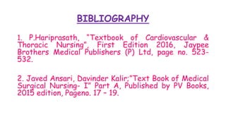 BIBLIOGRAPHY
1. P.Hariprasath, “Textbook of Cardiovascular &
Thoracic Nursing”, First Edition 2016, Jaypee
Brothers Medical Publishers (P) Ltd, page no. 523-
532.
2. Javed Ansari, Davinder Kalir;”Text Book of Medical
Surgical Nursing- I” Part A, Published by PV Books,
2015 edition, Pageno. 17 – 19.
 