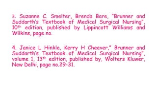 3. Suzanne C. Smelter, Brenda Bare, “Brunner and
Suddarth’s Textbook of Medical Surgical Nursing”,
10th edition, published by Lippincott Williams and
Wilkins, page no.
4. Janice L Hinkle, Kerry H Cheever,” Brunner and
Suddarth’s Textbook of Medical Surgical Nursing”,
volume 1, 13th edition, published by, Wolters Kluwer,
New Delhi, page no.29-31.
 