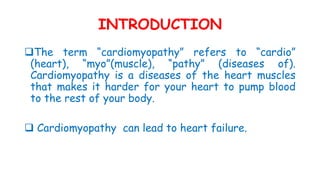 INTRODUCTION
The term “cardiomyopathy” refers to “cardio”
(heart), “myo”(muscle), “pathy” (diseases of).
Cardiomyopathy is a diseases of the heart muscles
that makes it harder for your heart to pump blood
to the rest of your body.
 Cardiomyopathy can lead to heart failure.
 