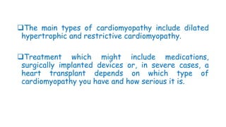 The main types of cardiomyopathy include dilated
hypertrophic and restrictive cardiomyopathy.
Treatment which might include medications,
surgically implanted devices or, in severe cases, a
heart transplant depends on which type of
cardiomyopathy you have and how serious it is.
 
