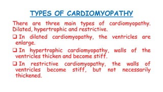 TYPES OF CARDIOMYOPATHY
There are three main types of cardiomyopathy.
Dilated, hypertrophic and restrictive.
 In dilated cardiomyopathy, the ventricles are
enlarge.
 In hypertrophic cardiomyopathy, walls of the
ventricles thicken and become stiff.
 In restrictive cardiomyopathy, the walls of
ventricles become stiff, but not necessarily
thickened.
 
