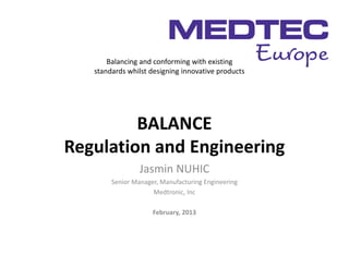 Balancing and conforming with existing
   standards whilst designing innovative products




         BALANCE
Regulation and Engineering
                 Jasmin NUHIC
        Senior Manager, Manufacturing Engineering
                     Medtronic, Inc

                     February, 2013
 