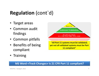 Regulation (cont`d)
• Target areas
• Common audit
  findings
• Common pitfalls
                                  "All Part 11 systems must be validated;
• Benefits of being              yet not all validated systems must be Part
                                                11 compliant"
  compliant
• Training
       MS Word «Track Changes» is 21 CFR Part 11 compliant?
MEDTEC ¦ Stuttgart, 2013                                                  5
 