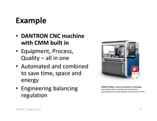Example
• DANTRON CNC machine
  with CMM built in
• Equipment, Process,
  Quality – all in one
• Automated and combined
  to save time, space and
  energy
• Engineering balancing     SAMPLE IMAGE, courtesy of Dantron Technology
                            http://www.datron.de/uk/products/machine-
                            tools/milling-machines/m8cube-milling-machine.html

  regulation

MEDTEC ¦ Stuttgart, 2013                                                8
 