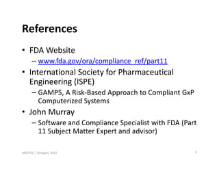 References
• FDA Website
      – www.fda.gov/ora/compliance_ref/part11
• International Society for Pharmaceutical
  Engineering (ISPE)
      – GAMP5, A Risk-Based Approach to Compliant GxP
        Computerized Systems
• John Murray
      – Software and Compliance Specialist with FDA (Part
        11 Subject Matter Expert and advisor)

MEDTEC ¦ Stuttgart, 2013                                9
 