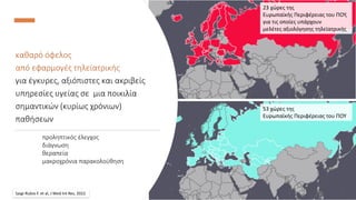 European Parliament Event, 21 March 2023
Pandemic Management and Preparedness - Telemedicine and the Role of Innovative Technologies in Securing a Safer Future
DEMOCRITUS
UNIVERSITY
OF THRACE
καθαρό όφελος
από εφαρμογές τηλεϊατρικής
για έγκυρες, αξιόπιστες και ακριβείς
υπηρεσίες υγείας σε μια ποικιλία
σημαντικών (κυρίως χρόνιων)
παθήσεων
προληπτικός έλεγχος
διάγνωση
θεραπεία
μακροχρόνια παρακολούθηση
Saigi-Rubio F. et al, J Med Int Res, 2022
23 χώρες της
Ευρωπαϊκής Περιφέρειας του ΠΟΥ,
για τις οποίες υπάρχουν
μελέτες αξιολόγησης τηλεϊατρικής
53 χώρες της
Ευρωπαϊκής Περιφέρειας του ΠΟΥ
 