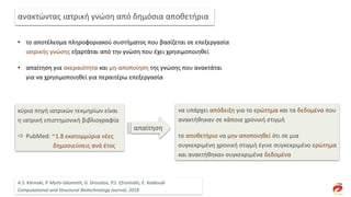 • το αποτέλεσμα πληροφοριακού συστήματος που βασίζεται σε επεξεργασία
ιατρικής γνώσης εξαρτάται από την γνώση που έχει χρησιμοποιηθεί
• απαίτηση για ακεραιότητα και μη-αποποίηση της γνώσης που ανακτάται
για να χρησιμοποιηθεί για περαιτέρω επεξεργασία
ανακτώντας ιατρική γνώση από δημόσια αποθετήρια
κύρια πηγή ιατρικών τεκμηρίων είναι
η ιατρική επιστημονική βιβλιογραφία
 PubMed: ~1.8 εκατομμύρια νέες
δημοσιεύσεις ανά έτος
να υπάρχει απόδειξη για το ερώτημα και τα δεδομένα που
ανακτήθηκαν σε κάποια χρονική στιγμή
το αποθετήριο να μην αποποιηθεί ότι σε μια
συγκεκριμένη χρονική στιγμή έγινε συγκεκριμένο ερώτημα
και ανακτήθηκαν συγκεκριμένα δεδομένα
απαίτηση
A.S. Kleinaki, P. Mytis-Gkometh, G. Drosatos, P.S. Efraimidis, E. Kaldoudi
Computational and Structural Biotechnology Journal, 2018
 
