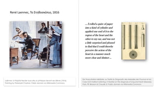 Ε. Καλδούδη, MedNight 2024, ΕΚ ΑΘΗΝΑ, Ξάνθη, 27 Σεπ 2024
René Laennec, Το Στηθοσκόπιο, 1816
Laënnec à l'hôpital Necker ausculte un phtisique devant ses élèves (1816).
Painting by Théobald Chartran. Public domain via Wikimedia Commons
… I rolled a quire of paper
into a kind of cylinder and
applied one end of it to the
region of the heart and the
other to my ear, and was not
a little surprised and pleased
to find that I could thereby
perceive the action of the
heart in a manner much
more clear and distinct …
De l'Auscultation Médiate, ou Traité du Diagnostic des Maladies des Poumon et du
Coeur [On Indirect Listening: A treatise on the diagnosis of lung and heart diseases].
Paris, FR: Brosson & Chaudé. 8. Public domain via Wikimedia Commons
 