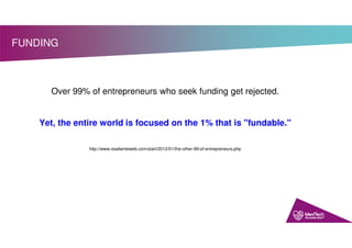 FUNDING
Over 99% of entrepreneurs who seek funding get rejected.
Yet, the entire world is focused on the 1% that is "fundable."
http://www.readwriteweb.com/start/2012/01/the-other-99-of-entrepreneurs.php
 