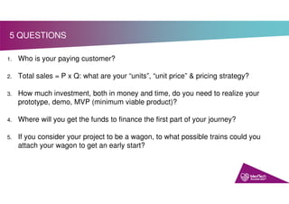 1. Who is your paying customer?
2. Total sales = P x Q: what are your “units”, “unit price” & pricing strategy?
3. How much investment, both in money and time, do you need to realize your
prototype, demo, MVP (minimum viable product)?
4. Where will you get the funds to finance the first part of your journey?
5. If you consider your project to be a wagon, to what possible trains could you
attach your wagon to get an early start?
5 QUESTIONS
 