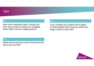 Q&A
Q3:
Q4:
How much investment, both in money and
time, do you need to realize your prototype,
demo, MVP (minimum viable product)?
Where will you get the funds to finance the first
part of your journey?
Q5:
If you consider your project to be a wagon,
to what possible trains could you attach your
wagon to get an early start?
 