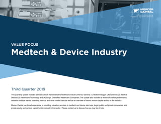 VALUE FOCUS
Medtech & Device Industry
Third Quarter 2019
This quarterly update includes a broad outlook that divides the healthcare industry into four sectors: (1) Biotechnology & Life Sciences (2) Medical
Devices (3) Healthcare Technology and (4) Large, Diversified Healthcare Companies. The update also includes a review of market performance,
valuation multiple trends, operating metrics, and other market data as well as an overview of recent venture capital activity in the industry.
Mercer Capital has broad experience in providing valuation services to medtech and device start-ups, larger public and private companies, and
private equity and venture capital funds involved in the sector. Please contact us to discuss how we may be of help.
BUSINESS VALUATION &
FINANCIAL ADVISORY SERVICES
 