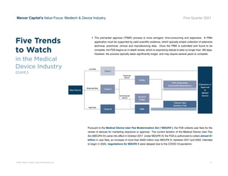 © 2021 Mercer Capital // www.mercercapital.com 9
Mercer Capital’s Value Focus: Medtech  Device Industry First Quarter 2021
•	 The premarket approval (“PMA”) process is more stringent, time-consuming and expensive. A PMA
application must be supported by valid scientific evidence, which typically entails collection of extensive
technical, preclinical, clinical and manufacturing data. Once the PMA is submitted and found to be
complete, the FDA begins an in-depth review, which is required by statute to take no longer than 180 days.
However, the process typically takes significantly longer, and may require several years to complete.
Pursuant to the Medical Device User Fee Modernization Act (“MDUFA”), the FDA collects user fees for the
review of devices for marketing clearance or approval. The current iteration of the Medical Device User Fee
Act (MDUFA IV) came into effect in October 2017. Under MDUFA IV, the FDA is authorized to collect almost $1
billion in user fees, an increase of more than $320 million over MDUFA III, between 2017 and 2022. Intended
to begin in 2020, negotiations for MDUFA V were delayed due to the COVID-19 pandemic.
Five Trends
to Watch
in the Medical
Device Industry
(cont.)
 