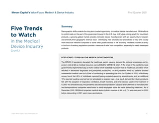 © 2021 Mercer Capital // www.mercercapital.com 12
Mercer Capital’s Value Focus: Medtech  Device Industry First Quarter 2021
Summary
Demographic shifts underlie the long-term market opportunity for medical device manufacturers. While efforts
to control costs on the part of the government insurer in the U.S. may limit future pricing growth for incumbent
products, a growing global market provides domestic device manufacturers with an opportunity to broaden
and diversify their geographic revenue base. Developing new products and procedures is risky and usually
more resource intensive compared to some other growth sectors of the economy. However, barriers to entry
in the form of existing regulations provide a measure of relief from competition, especially for newly developed
products.
POST-SCRIPT – COVID-19  THE MEDICAL DEVICE INDUSTRY
The COVID-19 pandemic disrupted the healthcare sector, causing demand for optional procedures and in-
person visits to fall as medical resources were allotted for COVID-19 relief. At the onset of the pandemic, local
governments implemented stay-at-home orders which restricted in-person visits to healthcare providers which
resulted in decreased diagnoses and postponed procedures. As the pandemic went on, patients avoided
nonessential medical care out of fear of contracting or spreading the virus. In October of 2020, a McKinsey
survey found that 40% of individuals reported having canceled upcoming appointments, and an additional
15% reported needing care but had not scheduled or received care. As a result, demand for industry products
fell, with the exception of respiratory ventilators, breath monitors, and other devices used in the treatment of
COVID-19. Simultaneously, the pandemic also decreased production capacity and fulfillment as manufacturers
and transportations companies were forced to send employees home for social distancing measures. As of
December 2020, IBISWorld projected medical device industry revenue to fall by 5.7% year-over-year for 2020
before rebounding in 2021 upon mass vaccinations.
Five Trends
to Watch
in the Medical
Device Industry
(cont.)
 