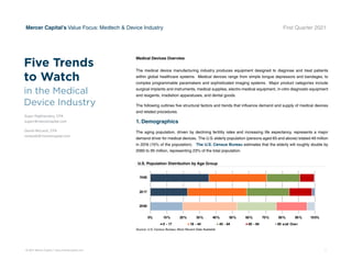 © 2021 Mercer Capital // www.mercercapital.com 1
Mercer Capital’s Value Focus: Medtech  Device Industry First Quarter 2021
Five Trends
to Watch
Medical Devices Overview
The medical device manufacturing industry produces equipment designed to diagnose and treat patients
within global healthcare systems. Medical devices range from simple tongue depressors and bandages, to
complex programmable pacemakers and sophisticated imaging systems. Major product categories include
surgical implants and instruments, medical supplies, electro-medical equipment, in-vitro diagnostic equipment
and reagents, irradiation apparatuses, and dental goods.
The following outlines five structural factors and trends that influence demand and supply of medical devices
and related procedures.
1. Demographics
The aging population, driven by declining fertility rates and increasing life expectancy, represents a major
demand driver for medical devices. The U.S. elderly population (persons aged 65 and above) totaled 49 million
in 2016 (15% of the population). The U.S. Census Bureau estimates that the elderly will roughly double by
2060 to 95 million, representing 23% of the total population.
in the Medical
Device Industry
Sujan Rajbhandary, CFA
sujanr@mercercapital.com
Daniel McLeod, CFA
mcleodd@mercercapital.com
U.S. Population Distribution by Age Group
0% 10% 20% 30% 40% 50% 60% 70% 80% 90% 100%
2060
2017
1960
0 - 17 18 - 44 45 - 64 65 - 84 85 and Over
Source: U.S. Census Bureau; Most Recent Data
Source: U.S. Census Bureau; Most Recent Data Available
 