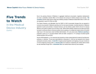 © 2021 Mercer Capital // www.mercercapital.com 5
Mercer Capital’s Value Focus: Medtech  Device Industry First Quarter 2021
Due to the growing influence of Medicare in aggregate healthcare consumption, legislative developments
can have a potentially outsized effect on the demand and pricing for medical products and services. Net
mandatory benefit outlays (gross outlays less offsetting receipts) to Medicare totaled $644 billion in 2019, and
are expected to reach $1.4 trillion by 2030.
The Patient Protection and Affordable Care Act (“ACA”) of 2010 incorporated changes that are expected to
constrain annual growth in Medicare spending over the next several decades, including reductions in Medicare
payments to plans and providers, increased revenues, and new delivery system reforms that aim to improve
efficiency and quality of patient care and reduce costs. While political debate centered around altering the ACA
has been a continuous fixture in American politics since its passing, it is unlikely that material reform to the ACA
might occur in the near future under the Biden Administration. On a per person basis, Medicare spending is
projected to grow at 5.1% annually between 2018 and 2028, compared to 1.7% average annualized growth
realized between 2010 and 2018.
As part ofACA legislation, a 2.3% excise tax was imposed on certain medical devices for sales by manufacturers,
producers, or importers. The tax was made effective on December 31, 2012 but met resistance from industry
participants and policy makers. In late 2015, Congress passed legislation promulgating a two-year moratorium
on the tax beginning January 2016. In January 2018, the moratorium suspending the medical device excise
tax was extended through 2019. In December 2019, the medical device excise tax was repealed.
Five Trends
to Watch
in the Medical
Device Industry
(cont.)
 