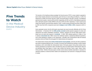 © 2021 Mercer Capital // www.mercercapital.com 7
Mercer Capital’s Value Focus: Medtech  Device Industry First Quarter 2021
The transition of the healthcare delivery paradigm from fee-for-service (“FFS”) to value models is expected to
lead to fewer hospital admissions and procedures, given the focus on cost-cutting and efficiency. In 2015, the
Department of Health and Human Services (“HHS”) announced goals to have 85% and 90% of all Medicare
payments tied to quality or value by 2016 and 2018, respectively, and 30% and 50% of total Medicare payments
tied to alternative payment models (“APM”) by the end of 2016 and 2018, respectively. A report issued by the
Health Care Payment Learning  Action Network (“LAN”), a public-private partnership launched in March 2015
by HHS, found that 35.8% of payments were tied to Category 3 and 4 APMs in 2018, compared to 32.8% in
2017.
Some expressed concern that the shift toward value-based care would encounter difficulties with the Trump
Administration. In November 2017, the CMS partially canceled bundled payment programs for certain joint
replacement and cardiac rehabilitation procedures. However, indications are that the CMS supports value-
based care and wants pilot programs to accelerate. In 2020, CMS released guidance for states on how
to advance value-based care (“VBC”) across their healthcare systems, emphasizing Medicaid populations,
and to share pathways for adoption of such approaches. Ultimately, lower reimbursement rates and reduced
procedure volume will likely limit pricing gains for medical devices and equipment.
The medical device industry faces similar reimbursement issues globally, as the EU and other jurisdictions
face similar increasing healthcare costs. A number of countries have instituted price ceilings on certain medical
procedures, which could deflate the reimbursement rates of third-party payors, forcing down product prices.
Industry participants are required to report manufacturing costs and medical device reimbursement rates are
set potentially below those figures in certain major markets like Germany, France, Japan, Taiwan, Korea,
China and Brazil. Whether third-party payors consider certain devices medically reasonable or necessary for
operations presents a hurdle that device makers and manufacturers must overcome in bringing their devices
to market.
Five Trends
to Watch
in the Medical
Device Industry
(cont.)
 