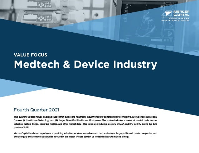 VALUE FOCUS
Medtech & Device Industry
Fourth Quarter 2021
This quarterly update includes a broad outlook that divides the healthcare industry into four sectors: (1) Biotechnology & Life Sciences (2) Medical
Devices (3) Healthcare Technology and (4) Large, Diversified Healthcare Companies. The update includes a review of market performance,
valuation multiple trends, operating metrics, and other market data. This issue also includes a review of M&A and IPO activity during the third
quarter of 2021.
Mercer Capital has broad experience in providing valuation services to medtech and device start-ups, larger public and private companies, and
private equity and venture capital funds involved in the sector. Please contact us to discuss how we may be of help.
BUSINESS VALUATION &
FINANCIAL ADVISORY SERVICES
 