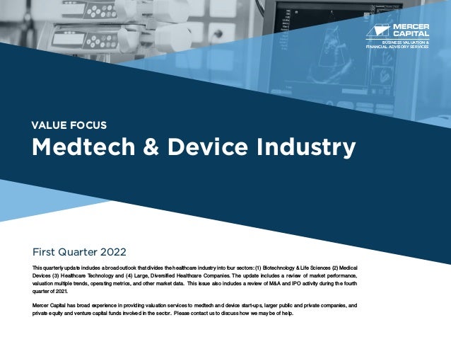 VALUE FOCUS
Medtech & Device Industry
First Quarter 2022
This quarterly update includes a broad outlook that divides the healthcare industry into four sectors: (1) Biotechnology & Life Sciences (2) Medical
Devices (3) Healthcare Technology and (4) Large, Diversified Healthcare Companies. The update includes a review of market performance,
valuation multiple trends, operating metrics, and other market data. This issue also includes a review of M&A and IPO activity during the fourth
quarter of 2021.
Mercer Capital has broad experience in providing valuation services to medtech and device start-ups, larger public and private companies, and
private equity and venture capital funds involved in the sector. Please contact us to discuss how we may be of help.
BUSINESS VALUATION &
FINANCIAL ADVISORY SERVICES
 