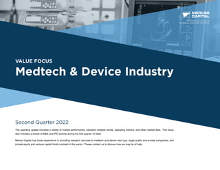 VALUE FOCUS
Medtech & Device Industry
Second Quarter 2022
The quarterly update includes a review of market performance, valuation multiple trends, operating metrics, and other market data. This issue
also includes a review of M&A and IPO activity during the first quarter of 2022.
Mercer Capital has broad experience in providing valuation services to medtech and device start-ups, larger public and private companies, and
private equity and venture capital funds involved in the sector. Please contact us to discuss how we may be of help.
BUSINESS VALUATION &
FINANCIAL ADVISORY SERVICES
 