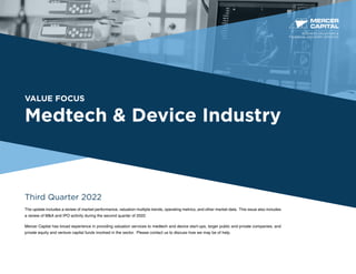 VALUE FOCUS
Medtech & Device Industry
Third Quarter 2022
The update includes a review of market performance, valuation multiple trends, operating metrics, and other market data. This issue also includes
a review of M&A and IPO activity during the second quarter of 2022.
Mercer Capital has broad experience in providing valuation services to medtech and device start-ups, larger public and private companies, and
private equity and venture capital funds involved in the sector. Please contact us to discuss how we may be of help.
BUSINESS VALUATION &
FINANCIAL ADVISORY SERVICES
 