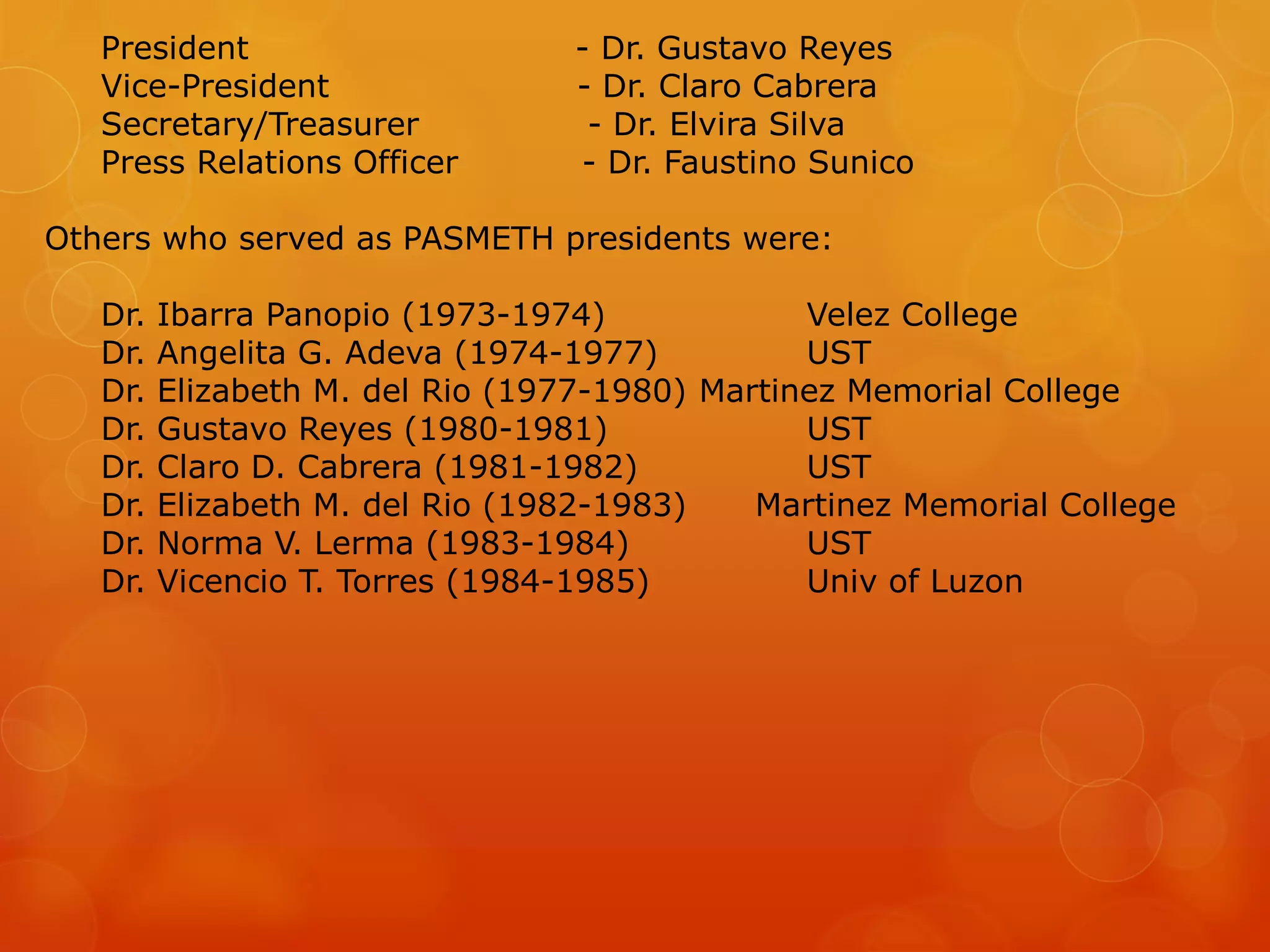 President - Dr. Gustavo Reyes
Vice-President - Dr. Claro Cabrera
Secretary/Treasurer - Dr. Elvira Silva
Press Relations Officer - Dr. Faustino Sunico
Others who served as PASMETH presidents were:
Dr. Ibarra Panopio (1973-1974) Velez College
Dr. Angelita G. Adeva (1974-1977) UST
Dr. Elizabeth M. del Rio (1977-1980) Martinez Memorial College
Dr. Gustavo Reyes (1980-1981) UST
Dr. Claro D. Cabrera (1981-1982) UST
Dr. Elizabeth M. del Rio (1982-1983) Martinez Memorial College
Dr. Norma V. Lerma (1983-1984) UST
Dr. Vicencio T. Torres (1984-1985) Univ of Luzon
 