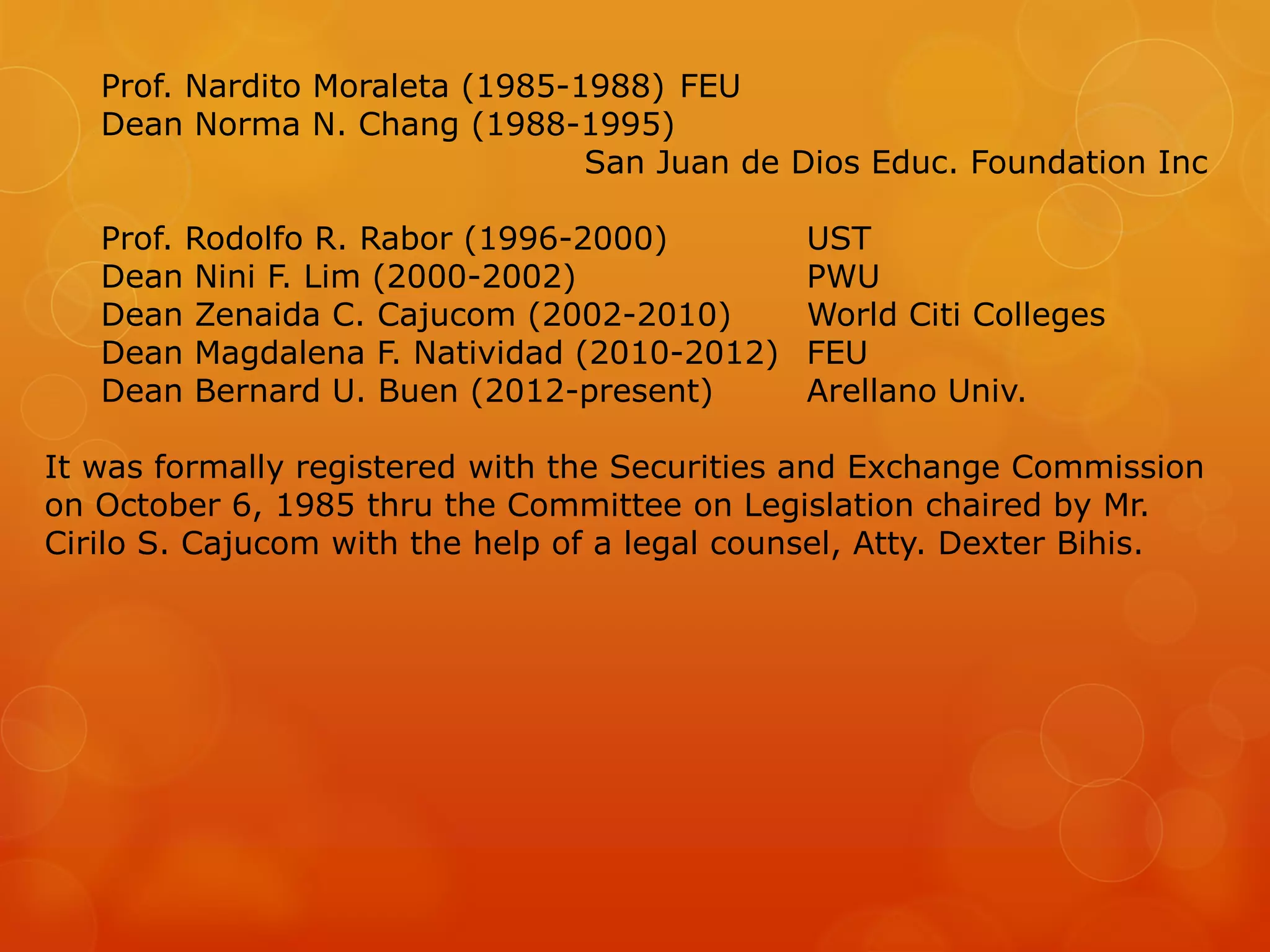 Prof. Nardito Moraleta (1985-1988) FEU
Dean Norma N. Chang (1988-1995)
San Juan de Dios Educ. Foundation Inc
Prof. Rodolfo R. Rabor (1996-2000) UST
Dean Nini F. Lim (2000-2002) PWU
Dean Zenaida C. Cajucom (2002-2010) World Citi Colleges
Dean Magdalena F. Natividad (2010-2012) FEU
Dean Bernard U. Buen (2012-present) Arellano Univ.
It was formally registered with the Securities and Exchange Commission
on October 6, 1985 thru the Committee on Legislation chaired by Mr.
Cirilo S. Cajucom with the help of a legal counsel, Atty. Dexter Bihis.
 