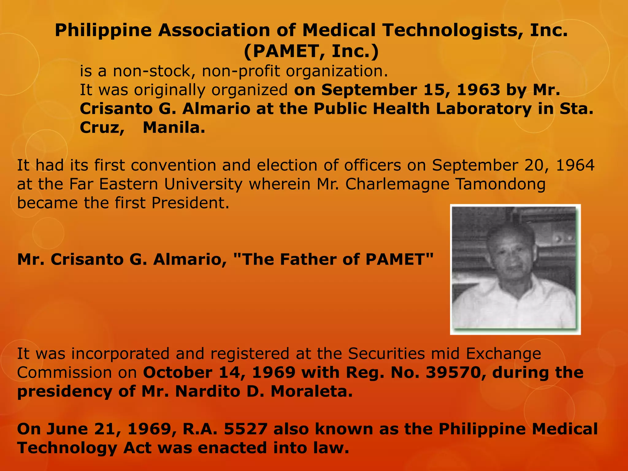 Philippine Association of Medical Technologists, Inc.
(PAMET, Inc.)
is a non-stock, non-profit organization.
It was originally organized on September 15, 1963 by Mr.
Crisanto G. Almario at the Public Health Laboratory in Sta.
Cruz, Manila.
It had its first convention and election of officers on September 20, 1964
at the Far Eastern University wherein Mr. Charlemagne Tamondong
became the first President.
Mr. Crisanto G. Almario, "The Father of PAMET"
It was incorporated and registered at the Securities mid Exchange
Commission on October 14, 1969 with Reg. No. 39570, during the
presidency of Mr. Nardito D. Moraleta.
On June 21, 1969, R.A. 5527 also known as the Philippine Medical
Technology Act was enacted into law.
 