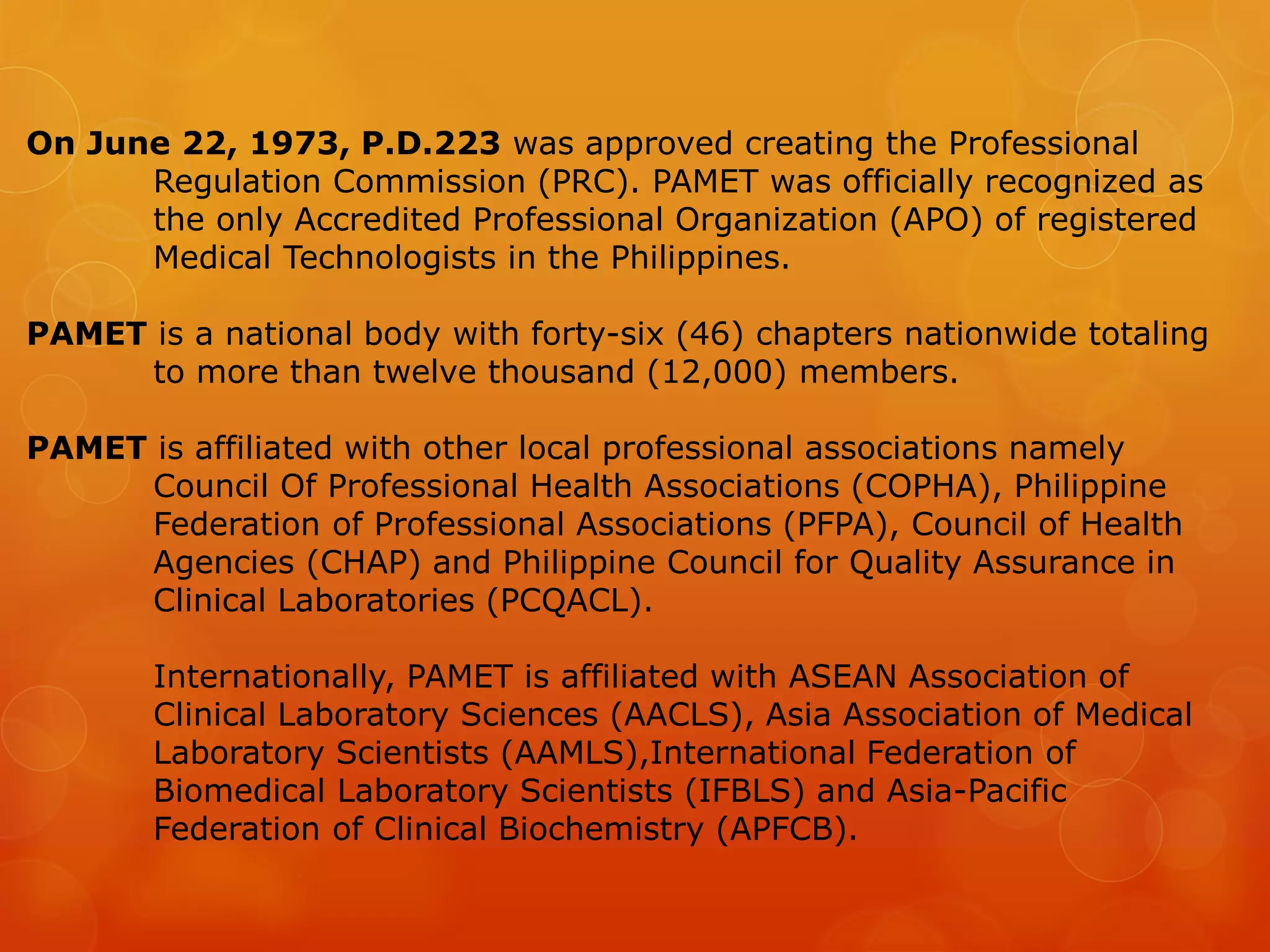 On June 22, 1973, P.D.223 was approved creating the Professional
Regulation Commission (PRC). PAMET was officially recognized as
the only Accredited Professional Organization (APO) of registered
Medical Technologists in the Philippines.
PAMET is a national body with forty-six (46) chapters nationwide totaling
to more than twelve thousand (12,000) members.
PAMET is affiliated with other local professional associations namely
Council Of Professional Health Associations (COPHA), Philippine
Federation of Professional Associations (PFPA), Council of Health
Agencies (CHAP) and Philippine Council for Quality Assurance in
Clinical Laboratories (PCQACL).
Internationally, PAMET is affiliated with ASEAN Association of
Clinical Laboratory Sciences (AACLS), Asia Association of Medical
Laboratory Scientists (AAMLS),International Federation of
Biomedical Laboratory Scientists (IFBLS) and Asia-Pacific
Federation of Clinical Biochemistry (APFCB).
 