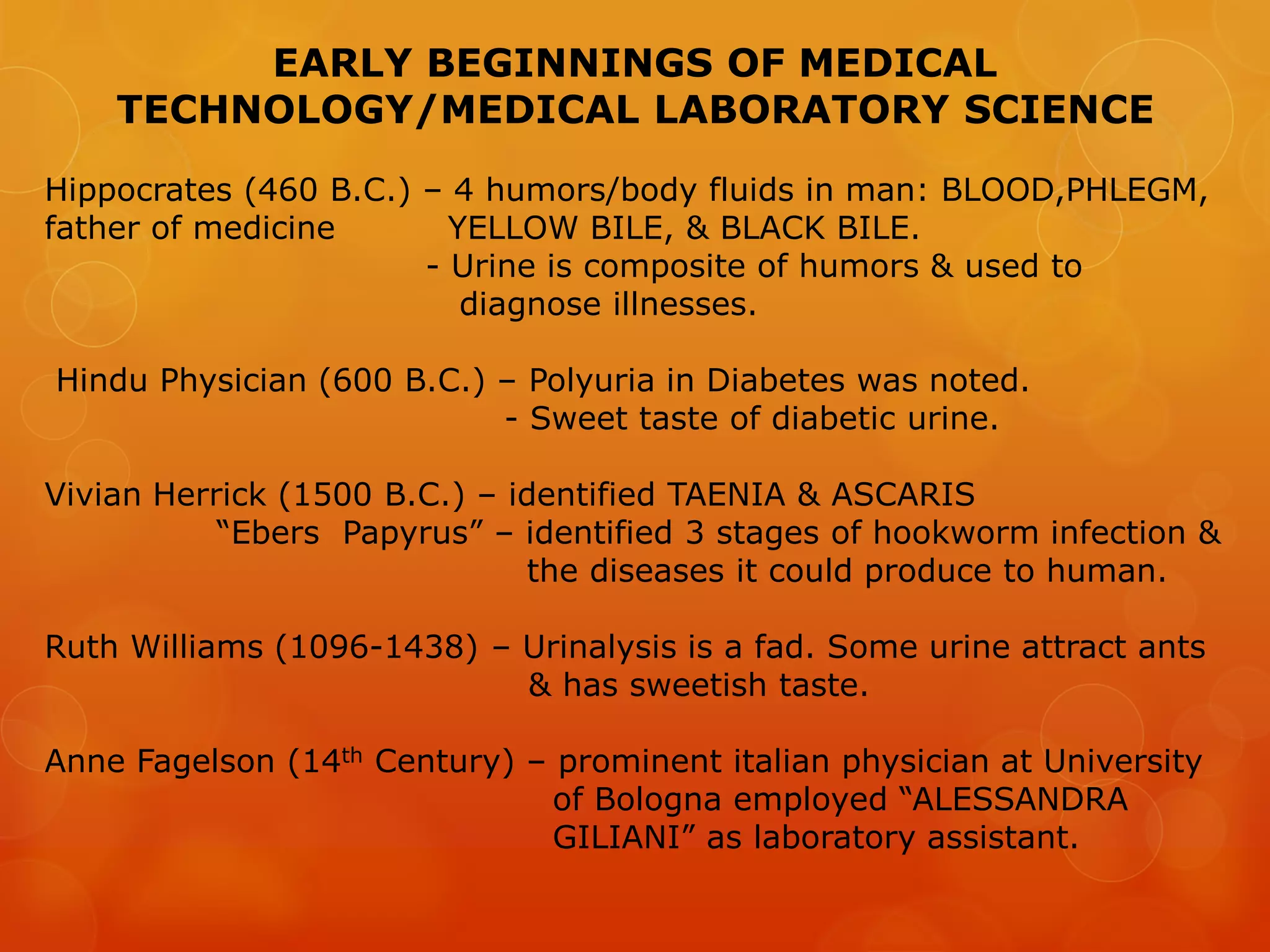 EARLY BEGINNINGS OF MEDICAL
TECHNOLOGY/MEDICAL LABORATORY SCIENCE
Hippocrates (460 B.C.) – 4 humors/body fluids in man: BLOOD,PHLEGM,
father of medicine YELLOW BILE, & BLACK BILE.
- Urine is composite of humors & used to
diagnose illnesses.
Hindu Physician (600 B.C.) – Polyuria in Diabetes was noted.
- Sweet taste of diabetic urine.
Vivian Herrick (1500 B.C.) – identified TAENIA & ASCARIS
“Ebers Papyrus” – identified 3 stages of hookworm infection &
the diseases it could produce to human.
Ruth Williams (1096-1438) – Urinalysis is a fad. Some urine attract ants
& has sweetish taste.
Anne Fagelson (14th Century) – prominent italian physician at University
of Bologna employed “ALESSANDRA
GILIANI” as laboratory assistant.
 
