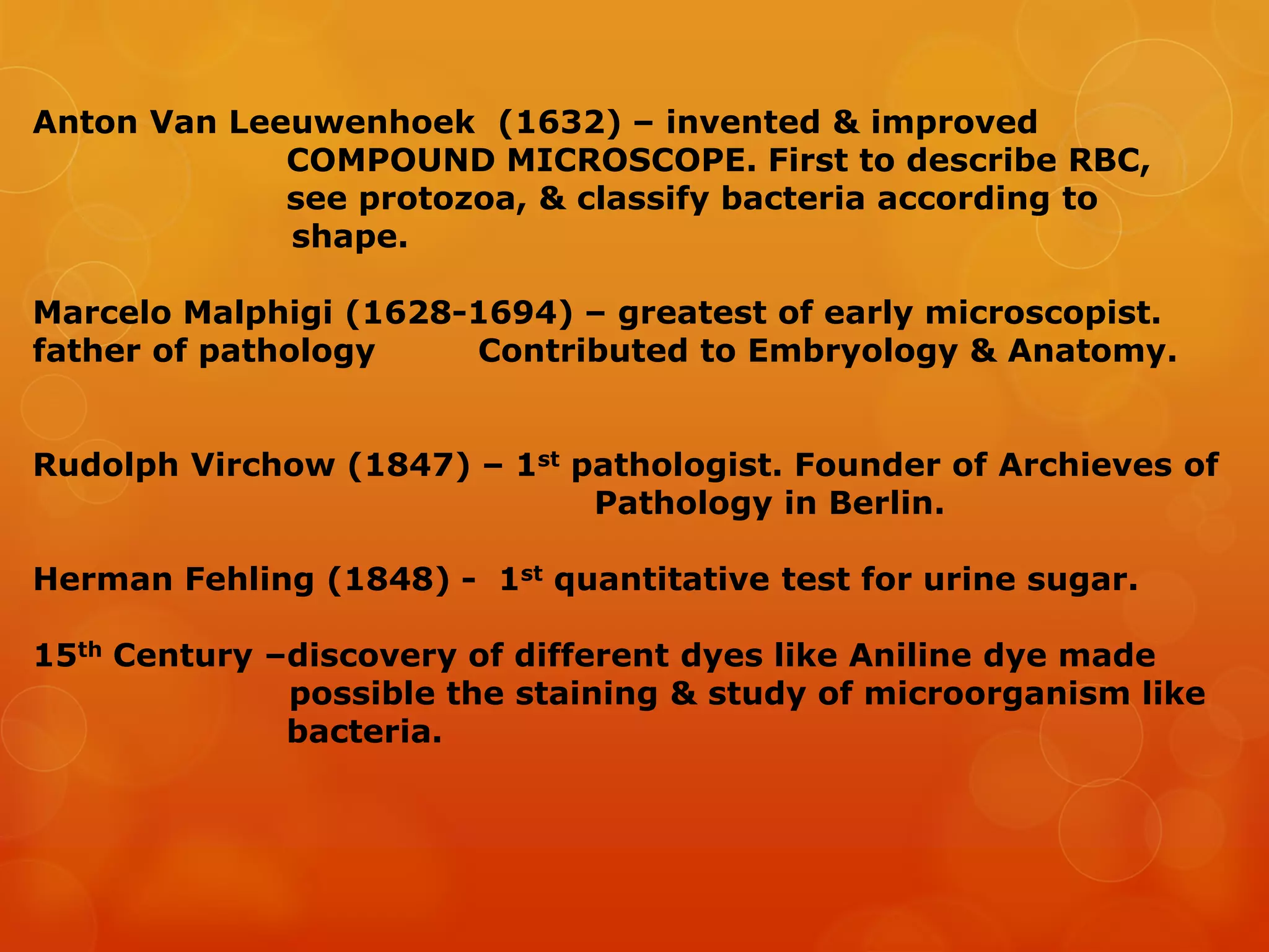 Anton Van Leeuwenhoek (1632) – invented & improved
COMPOUND MICROSCOPE. First to describe RBC,
see protozoa, & classify bacteria according to
shape.
Marcelo Malphigi (1628-1694) – greatest of early microscopist.
father of pathology Contributed to Embryology & Anatomy.
Rudolph Virchow (1847) – 1st pathologist. Founder of Archieves of
Pathology in Berlin.
Herman Fehling (1848) - 1st quantitative test for urine sugar.
15th Century –discovery of different dyes like Aniline dye made
possible the staining & study of microorganism like
bacteria.
 