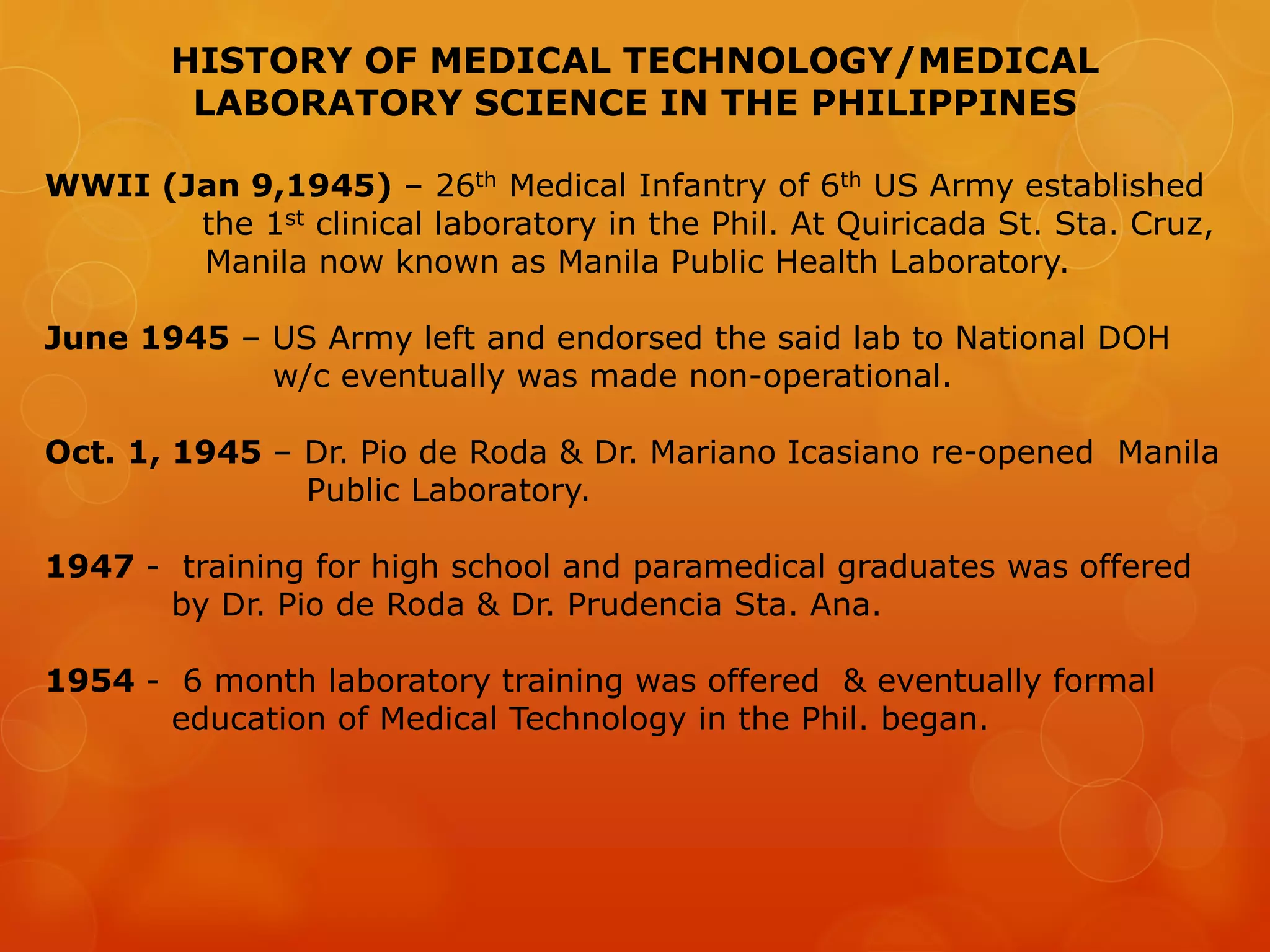 HISTORY OF MEDICAL TECHNOLOGY/MEDICAL
LABORATORY SCIENCE IN THE PHILIPPINES
WWII (Jan 9,1945) – 26th Medical Infantry of 6th US Army established
the 1st clinical laboratory in the Phil. At Quiricada St. Sta. Cruz,
Manila now known as Manila Public Health Laboratory.
June 1945 – US Army left and endorsed the said lab to National DOH
w/c eventually was made non-operational.
Oct. 1, 1945 – Dr. Pio de Roda & Dr. Mariano Icasiano re-opened Manila
Public Laboratory.
1947 - training for high school and paramedical graduates was offered
by Dr. Pio de Roda & Dr. Prudencia Sta. Ana.
1954 - 6 month laboratory training was offered & eventually formal
education of Medical Technology in the Phil. began.
 