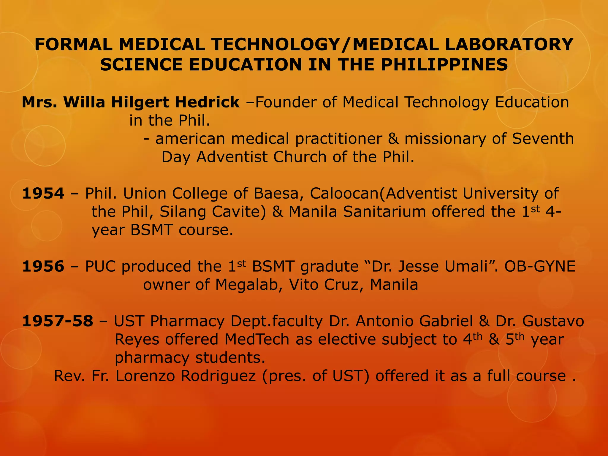 FORMAL MEDICAL TECHNOLOGY/MEDICAL LABORATORY
SCIENCE EDUCATION IN THE PHILIPPINES
Mrs. Willa Hilgert Hedrick –Founder of Medical Technology Education
in the Phil.
- american medical practitioner & missionary of Seventh
Day Adventist Church of the Phil.
1954 – Phil. Union College of Baesa, Caloocan(Adventist University of
the Phil, Silang Cavite) & Manila Sanitarium offered the 1st 4-
year BSMT course.
1956 – PUC produced the 1st BSMT gradute “Dr. Jesse Umali”. OB-GYNE
owner of Megalab, Vito Cruz, Manila
1957-58 – UST Pharmacy Dept.faculty Dr. Antonio Gabriel & Dr. Gustavo
Reyes offered MedTech as elective subject to 4th & 5th year
pharmacy students.
Rev. Fr. Lorenzo Rodriguez (pres. of UST) offered it as a full course .
 